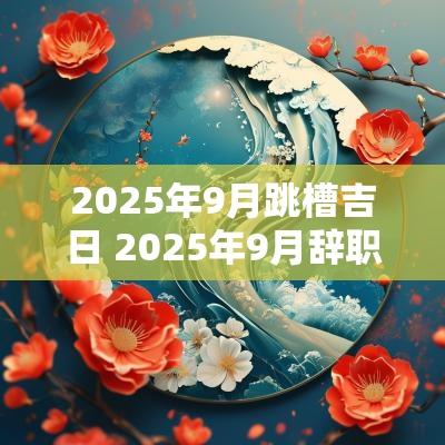2025年9月跳槽吉日 2025年9月辞职吉日
