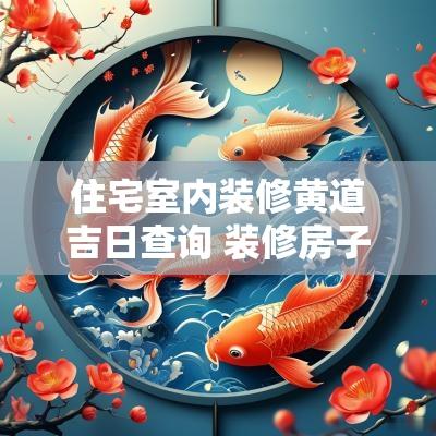 住宅室内装修黄道吉日查询 装修房子黄道吉日查询2025