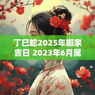 丁巳蛇2025年搬家吉日 2025年6月属蛇最佳搬家吉日