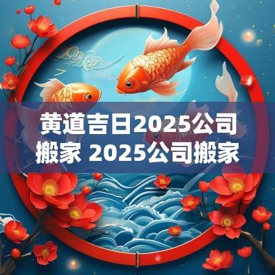 黄道吉日2025公司搬家 2025公司搬家黄道吉日