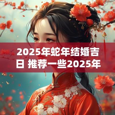 2025年蛇年结婚吉日 推荐一些2025年蛇年的结婚吉日