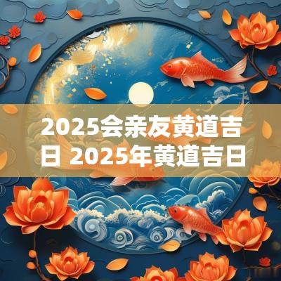 2025会亲友黄道吉日 2025年黄道吉日一览表祭祀