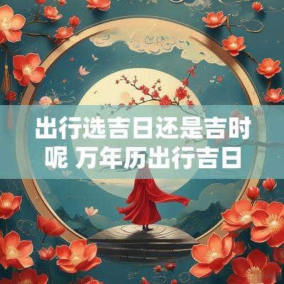 出行选吉日还是吉时呢 万年历出行吉日吉时