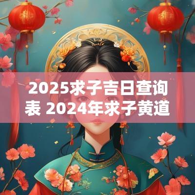 2025求子吉日查询表 2025年求子黄道吉日一览表
