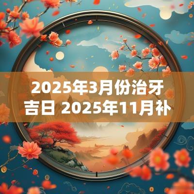 2025年3月份治牙吉日 2025年11月补牙吉日