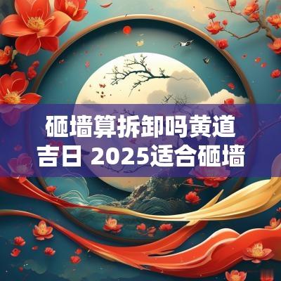 砸墙算拆卸吗黄道吉日 2025适合砸墙吉日