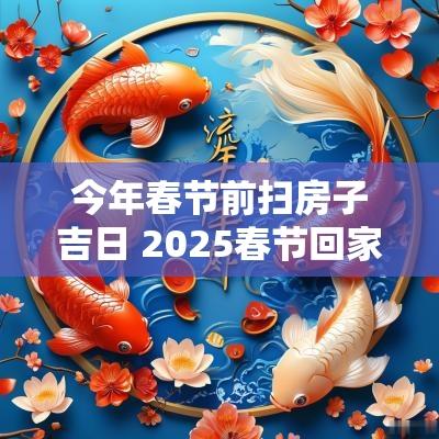 今年春节前扫房子吉日 2025春节回家吉日