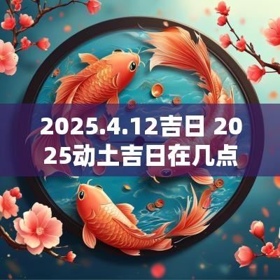 2025.4.12吉日 2025动土吉日在几点