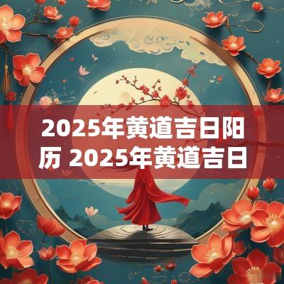 2025年黄道吉日阳历 2025年黄道吉日一览表