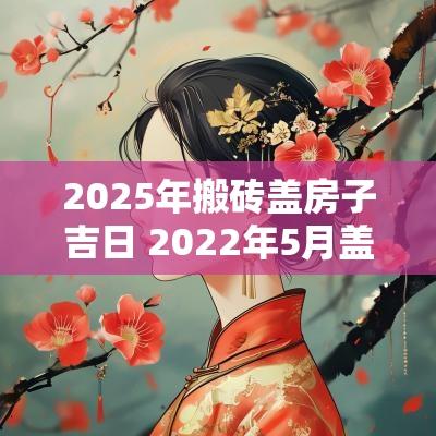 2025年搬砖盖房子吉日 2025年5月盖房封顶黄道吉日
