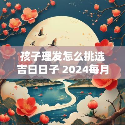 孩子理发怎么挑选吉日日子 2025每月理发吉日农历