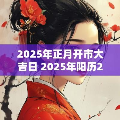 2025年正月开市大吉日 2025年阳历2月开市吉日