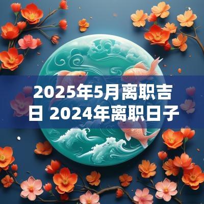 2025年5月离职吉日 2025年离职日子挑个黄道吉日
