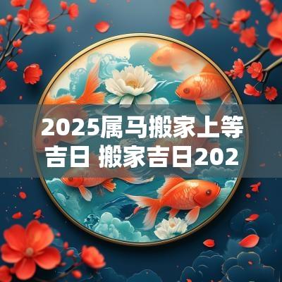 2025属马搬家上等吉日 搬家吉日2025属马