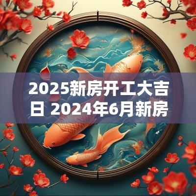 2025新房开工大吉日 2025年6月新房开工吉日