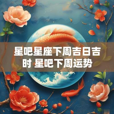 星吧星座下周吉日吉时 星吧下周运势
