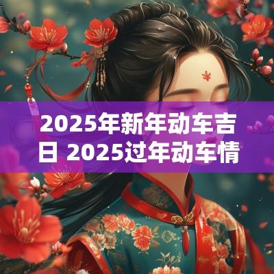 2025年新年动车吉日 2025过年动车情况