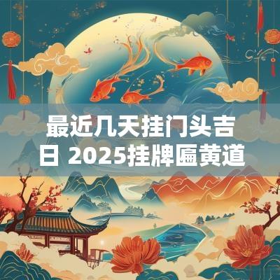 最近几天挂门头吉日 2025挂牌匾黄道吉日
