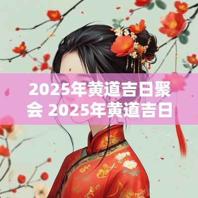 2025年黄道吉日聚会 2025年黄道吉日一览表祭祀