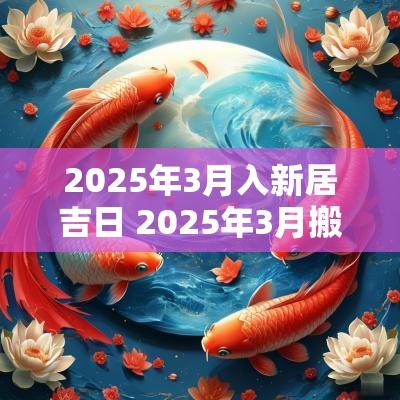 2025年3月入新居吉日 2025年3月搬家入宅最好吉日