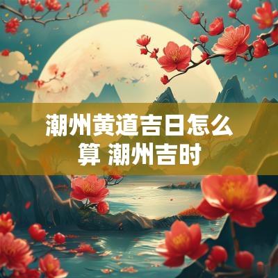潮州黄道吉日怎么算 潮州吉时