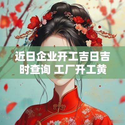 近日企业开工吉日吉时查询 工厂开工黄道吉日查询2025年
