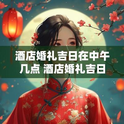 酒店婚礼吉日在中午几点 酒店婚礼吉日一览表