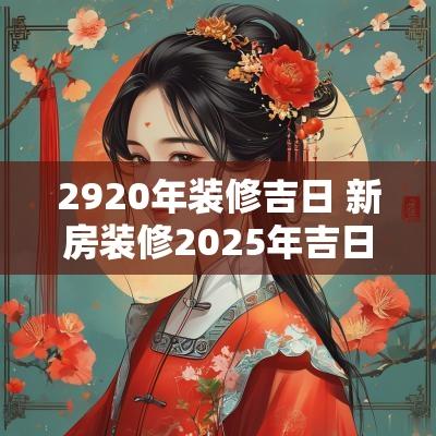 2920年装修吉日 新房装修2025年吉日