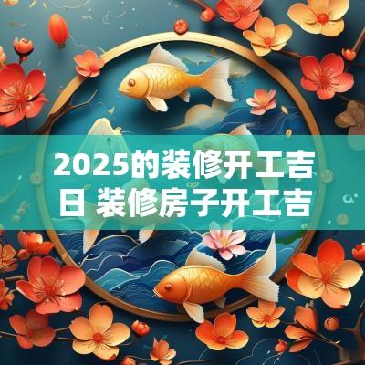 2025的装修开工吉日 装修房子开工吉日如何选