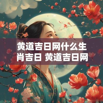 黄道吉日网什么生肖吉日 黄道吉日网2025年黄道吉日查询