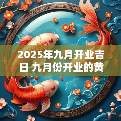 2025年九月开业吉日 九月份开业的黄道吉日2025年