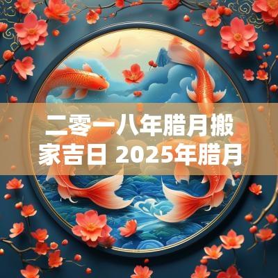 二零一八年腊月搬家吉日 2025年腊月搬家吉日表
