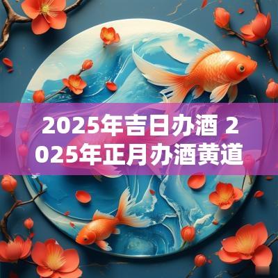 2025年吉日办酒 2025年正月办酒黄道吉日