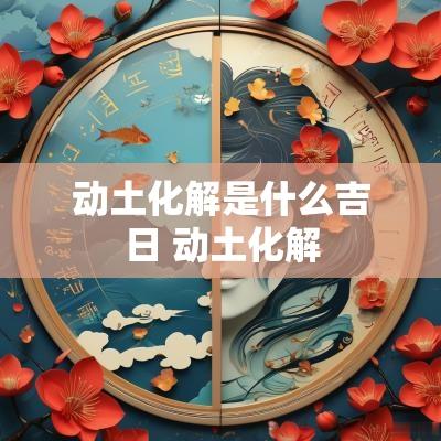 动土化解是什么吉日 动土化解
