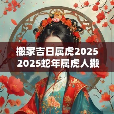 搬家吉日属虎2025 2025蛇年属虎人搬家好吗