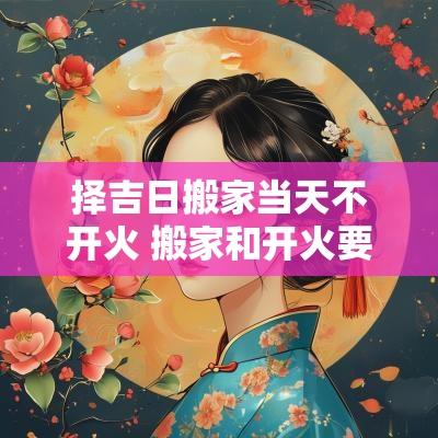 择吉日搬家当天不开火 搬家和开火要同一天吗