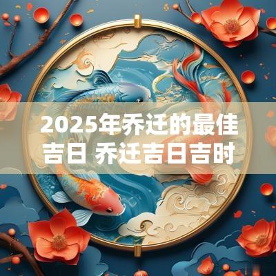2025年乔迁的最佳吉日 乔迁吉日吉时查询2025年