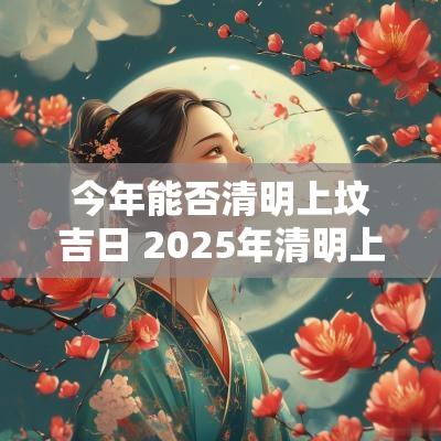 今年能否清明上坟吉日 2025年清明上坟吉日时间