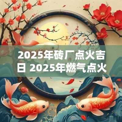 2025年砖厂点火吉日 2025年燃气点火吉日