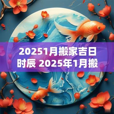 20251月搬家吉日时辰 2025年1月搬家吉日查询