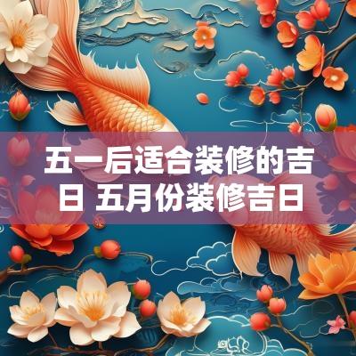 五一后适合装修的吉日 五月份装修吉日一览表