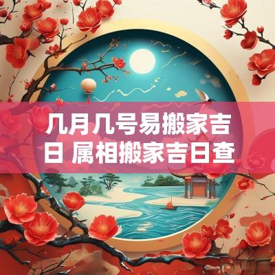 几月几号易搬家吉日 属相搬家吉日查询表