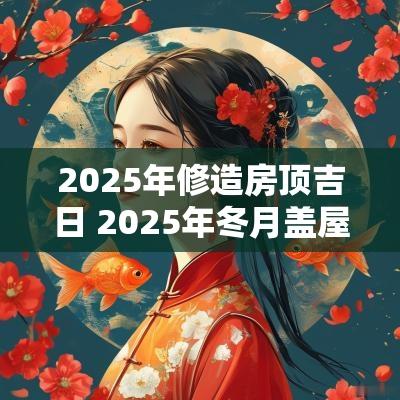2025年修造房顶吉日 2025年冬月盖屋顶吉日