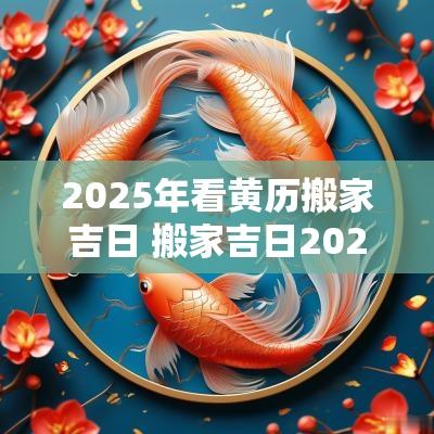 2025年看黄历搬家吉日 搬家吉日2025年最佳搬家时间