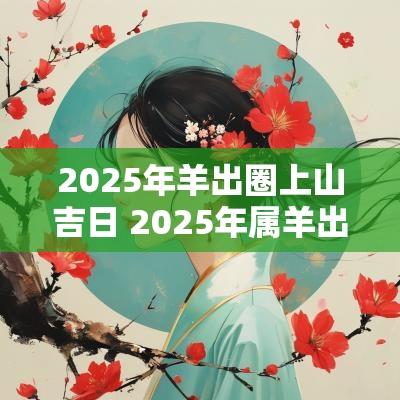 2025年羊出圈上山吉日 2025年属羊出门吉日
