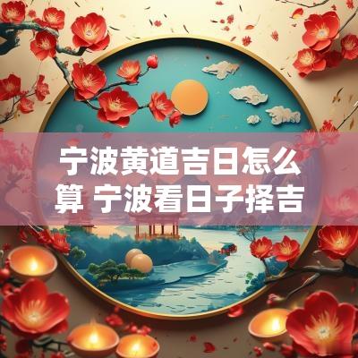 宁波黄道吉日怎么算 宁波看日子择吉日多少钱