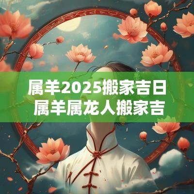属羊2025搬家吉日 属羊属龙人搬家吉日查询