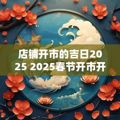 店铺开市的吉日2025 2025春节开市开工吉日