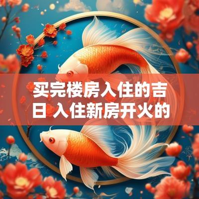 买完楼房入住的吉日 入住新房开火的吉日