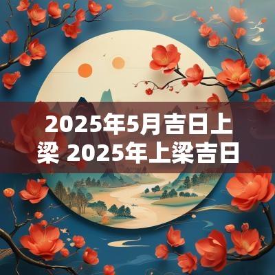2025年5月吉日上梁 2025年上梁吉日吉时一览表